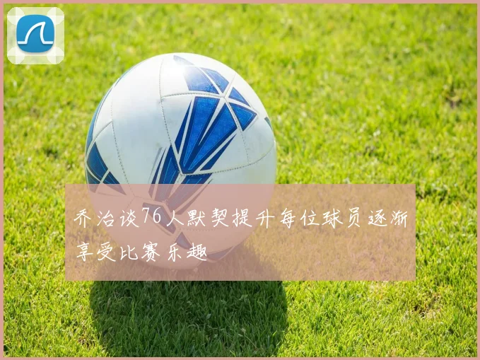 乔治谈76人默契提升每位球员逐渐享受比赛乐趣