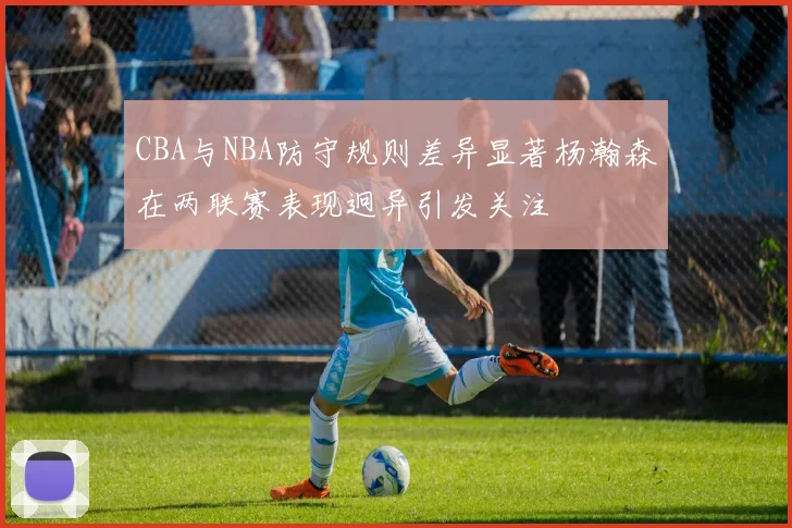 CBA与NBA防守规则差异显著杨瀚森在两联赛表现迥异引发关注