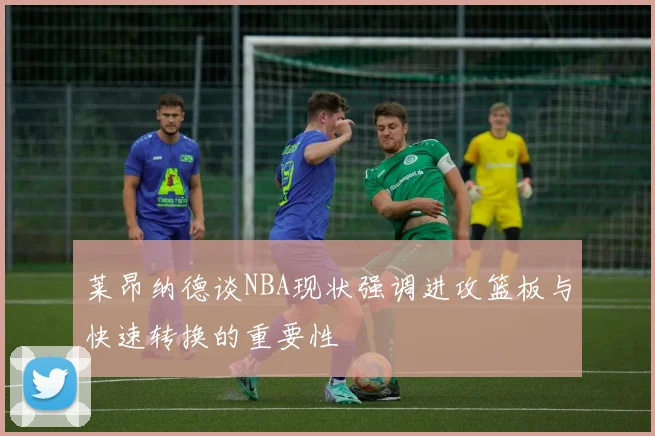 莱昂纳德谈NBA现状强调进攻篮板与快速转换的重要性