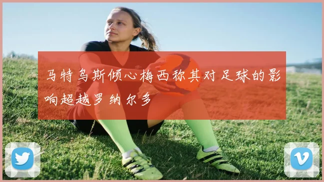 马特乌斯倾心梅西称其对足球的影响超越罗纳尔多