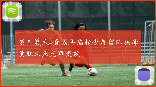 明年夏天B费或再陷转会与留队抉择曼联未来充满变数