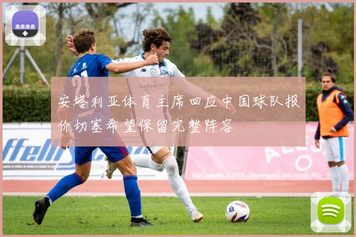 安塔利亚体育主席回应中国球队报价切塞希望保留完整阵容