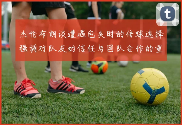 杰伦布朗谈遭遇包夹时的传球选择强调对队友的信任与团队合作的重要性