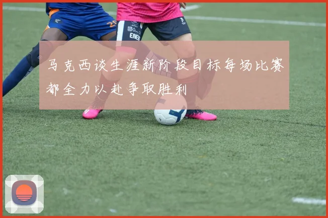 马克西谈生涯新阶段目标每场比赛都全力以赴争取胜利