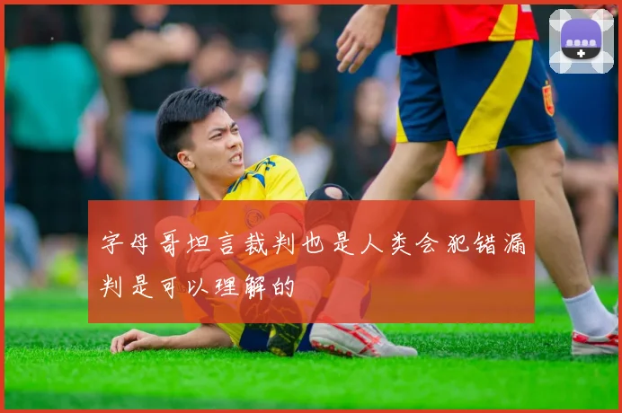 字母哥坦言裁判也是人类会犯错漏判是可以理解的
