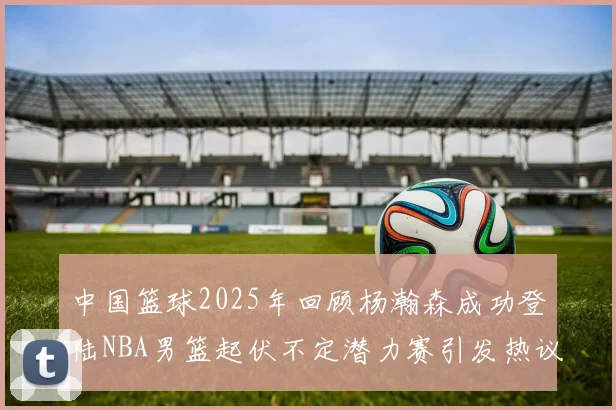 中国篮球2025年回顾杨瀚森成功登陆NBA男篮起伏不定潜力赛引发热议与争论