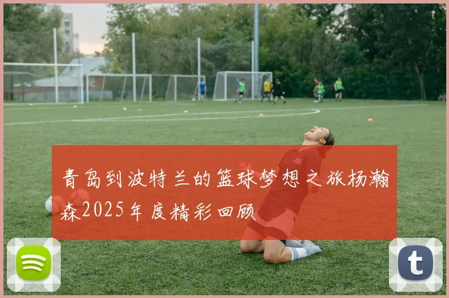青岛到波特兰的篮球梦想之旅杨瀚森2025年度精彩回顾