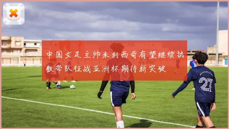 中国女足主帅米利西奇有望继续执教带队征战亚洲杯期待新突破