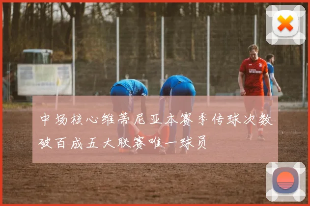 中场核心维蒂尼亚本赛季传球次数破百成五大联赛唯一球员