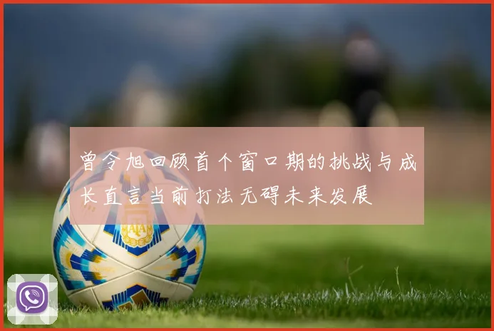 曾令旭回顾首个窗口期的挑战与成长直言当前打法无碍未来发展