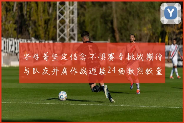 字母哥坚定信念不惧赛季挑战期待与队友并肩作战迎接24场激烈较量