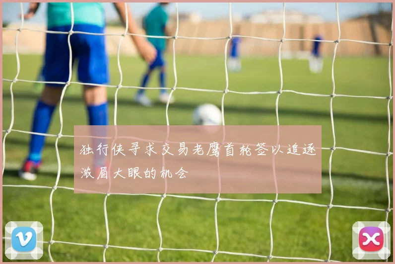 独行侠寻求交易老鹰首轮签以追逐浓眉大眼的机会