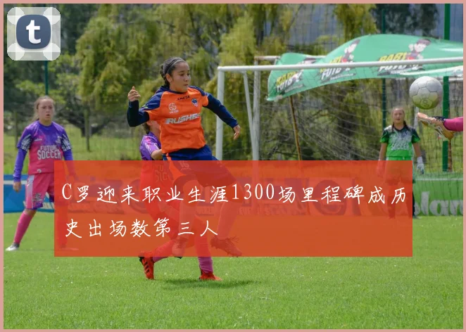 C罗迎来职业生涯1300场里程碑成历史出场数第三人