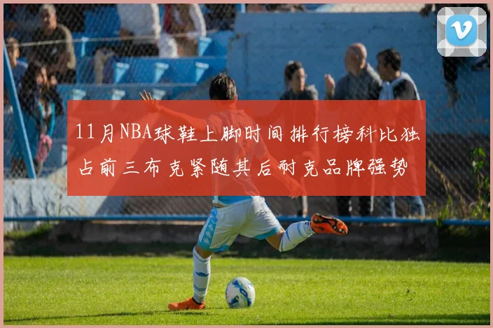 11月NBA球鞋上脚时间排行榜科比独占前三布克紧随其后耐克品牌强势占据前十
