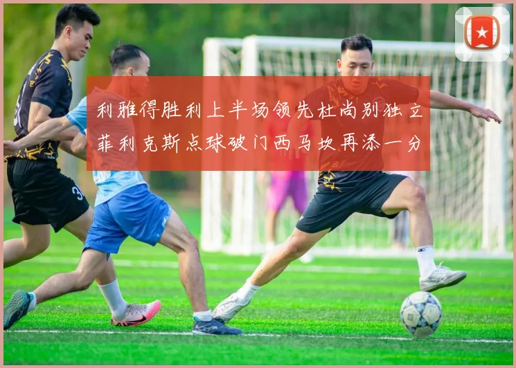 利雅得胜利上半场领先杜尚别独立菲利克斯点球破门西马坎再添一分