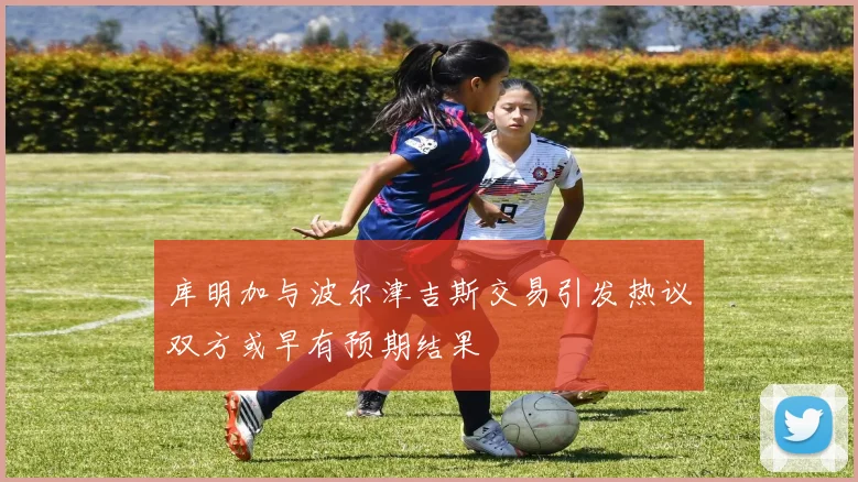 库明加与波尔津吉斯交易引发热议双方或早有预期结果