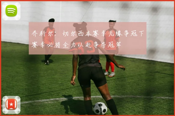 乔科尔：切尔西本赛季无缘争冠下赛季必将全力以赴争夺冠军