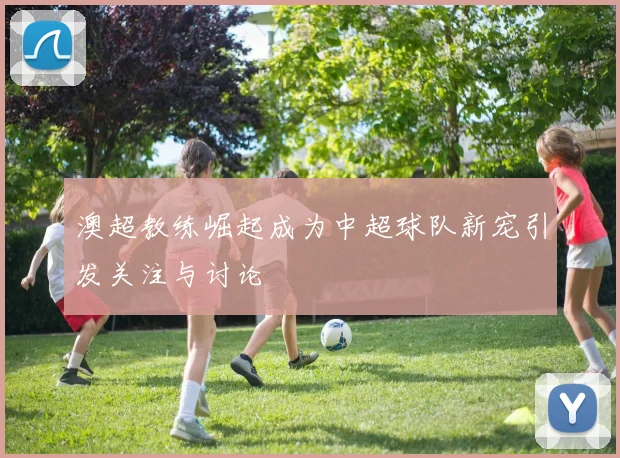 澳超教练崛起成为中超球队新宠引发关注与讨论