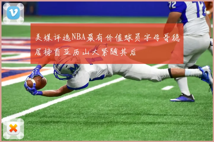 美媒评选NBA最有价值球员字母哥稳居榜首亚历山大紧随其后