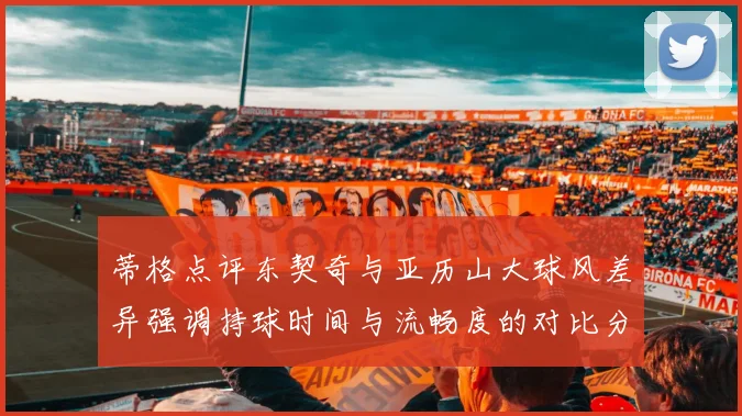 蒂格点评东契奇与亚历山大球风差异强调持球时间与流畅度的对比分析