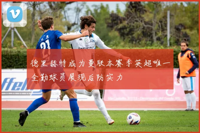 德里赫特成为曼联本赛季英超唯一全勤球员展现后防实力
