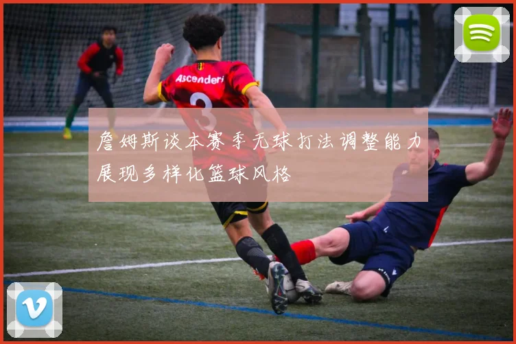 詹姆斯谈本赛季无球打法调整能力展现多样化篮球风格