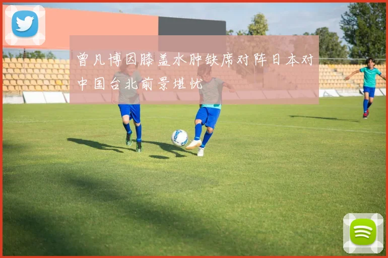 曾凡博因膝盖水肿缺席对阵日本对中国台北前景堪忧