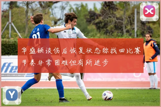 华盛顿谈伤后恢复状态称找回比赛节奏非常困难但有所进步