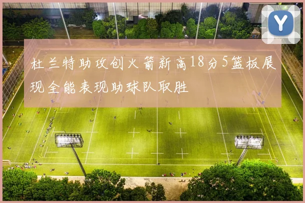 杜兰特助攻创火箭新高18分5篮板展现全能表现助球队取胜