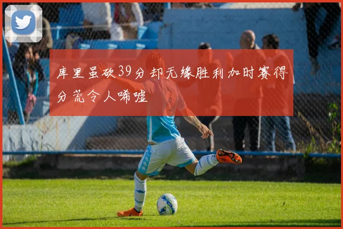 库里虽砍39分却无缘胜利加时赛得分荒令人唏嘘