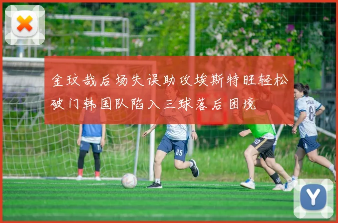 金玟哉后场失误助攻埃斯特旺轻松破门韩国队陷入三球落后困境