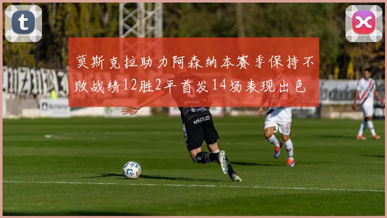 莫斯克拉助力阿森纳本赛季保持不败战绩12胜2平首发14场表现出色